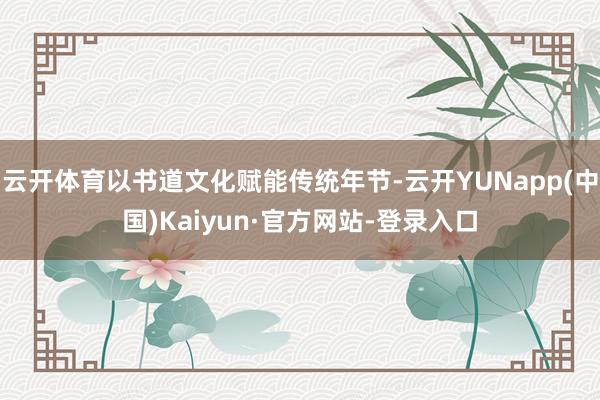 云开体育以书道文化赋能传统年节-云开YUNapp(中国)Kaiyun·官方网站-登录入口