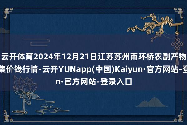 云开体育2024年12月21日江苏苏州南环桥农副产物批发市集价钱行情-云开YUNapp(中国)Kaiyun·官方网站-登录入口