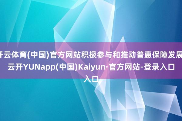 开云体育(中国)官方网站积极参与和推动普惠保障发展-云开YUNapp(中国)Kaiyun·官方网站-登录入口