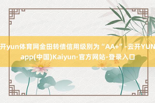 开yun体育网金田转债信用级别为“AA+”-云开YUNapp(中国)Kaiyun·官方网站-登录入口