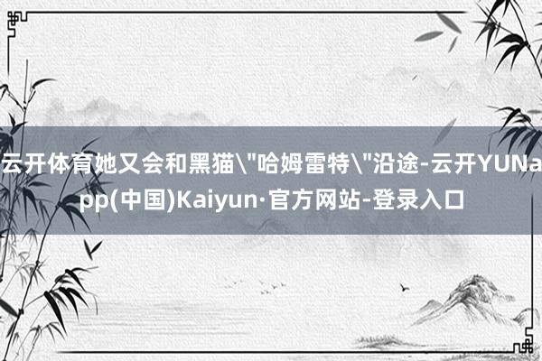 云开体育她又会和黑猫＂哈姆雷特＂沿途-云开YUNapp(中国)Kaiyun·官方网站-登录入口