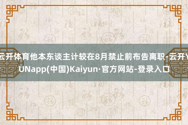 云开体育他本东谈主计较在8月禁止前布告离职-云开YUNapp(中国)Kaiyun·官方网站-登录入口